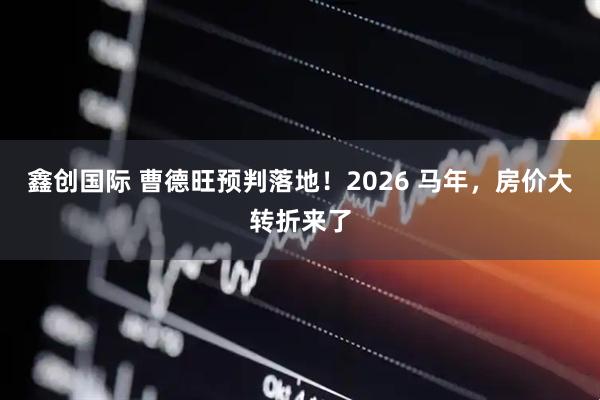 鑫创国际 曹德旺预判落地！2026 马年，房价大转折来了