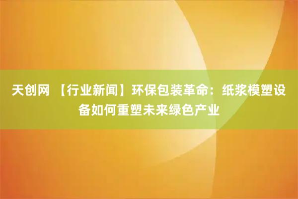 天创网 【行业新闻】环保包装革命：纸浆模塑设备如何重塑未来绿色产业