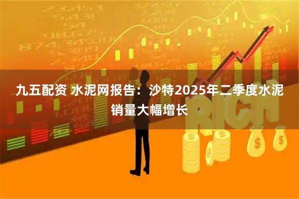 九五配资 水泥网报告：沙特2025年二季度水泥销量大幅增长