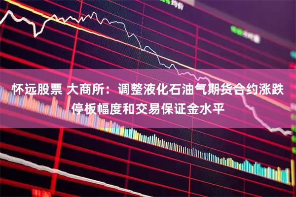 怀远股票 大商所：调整液化石油气期货合约涨跌停板幅度和交易保证金水平