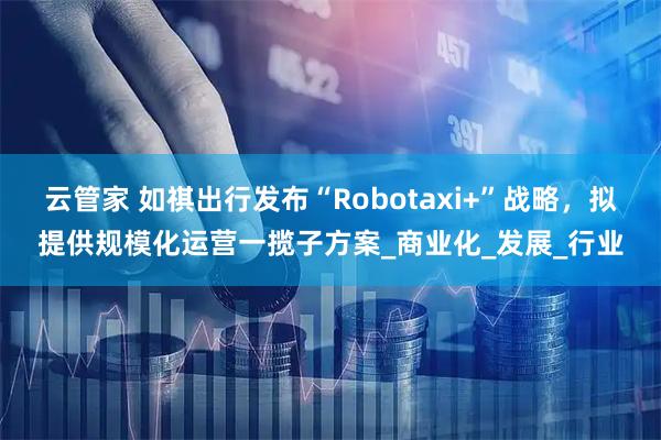 云管家 如祺出行发布“Robotaxi+”战略，拟提供规模化运营一揽子方案_商业化_发展_行业