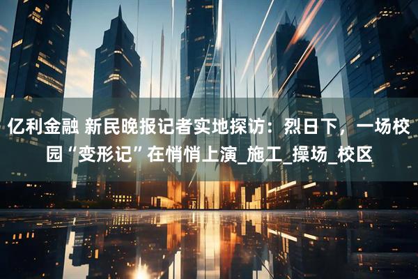 亿利金融 新民晚报记者实地探访：烈日下，一场校园“变形记”在悄悄上演_施工_操场_校区